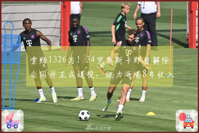 索赔1326万！34岁奥斯卡即将解除合同并正式退役，效力海港8年收入16亿