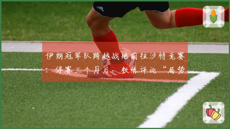 伊朗冠军队跨越战地前往沙特竞赛：停赛三个月后，教练评论“局势复杂”