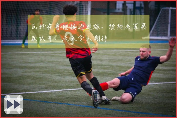 瓦科在鲁能接连进球，续约决策再获认可，未来令人期待