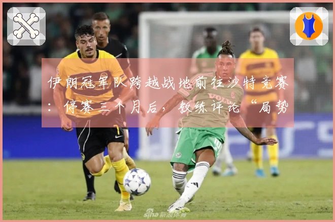 伊朗冠军队跨越战地前往沙特竞赛：停赛三个月后，教练评论“局势复杂”