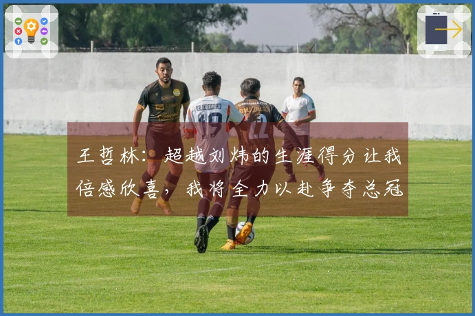 王哲林：超越刘炜的生涯得分让我倍感欣喜，我将全力以赴争夺总冠军