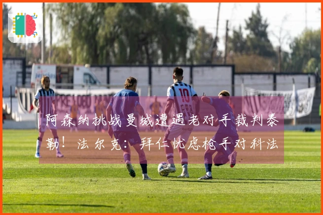 阿森纳挑战曼城遭遇老对手裁判泰勒！法尔克：拜仁忧虑枪手对科法内的争夺