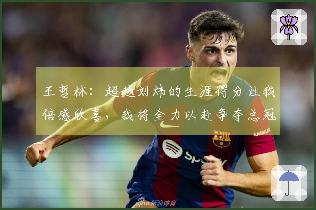 王哲林：超越刘炜的生涯得分让我倍感欣喜，我将全力以赴争夺总冠军