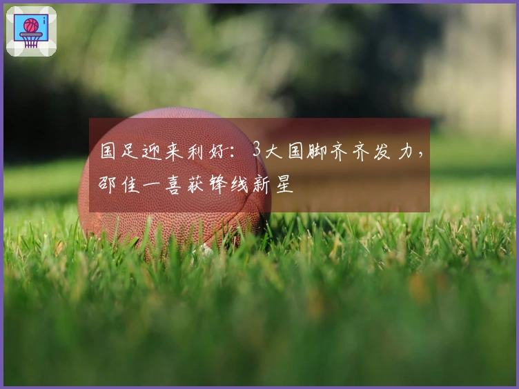 国足迎来利好：3大国脚齐齐发力，邵佳一喜获锋线新星