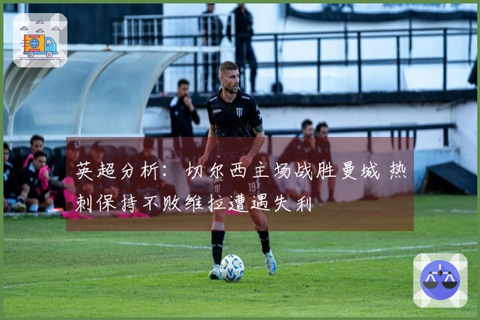 英超分析：切尔西主场战胜曼城 热刺保持不败维拉遭遇失利