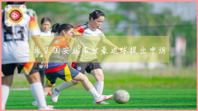 北京国安就韦世豪进球提出申诉