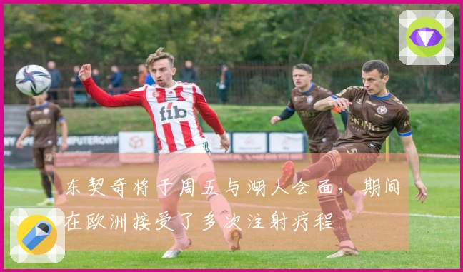 东契奇将于周五与湖人会面,期间在欧洲接受了多次注射疗程