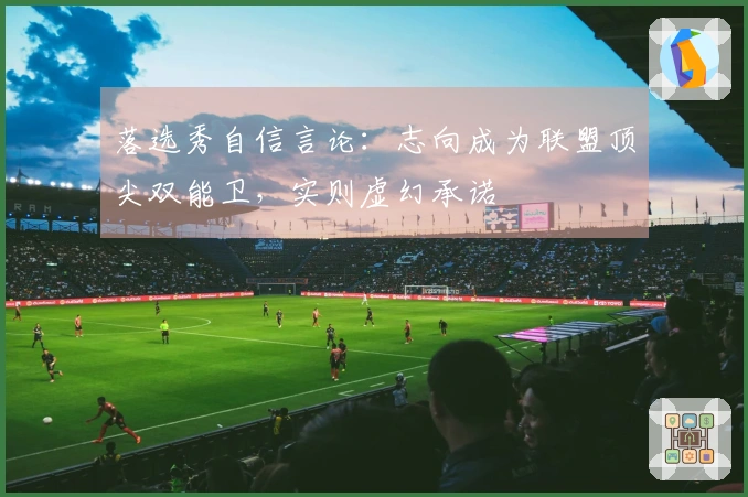 落选秀自信言论：志向成为联盟顶尖双能卫，实则虚幻承诺